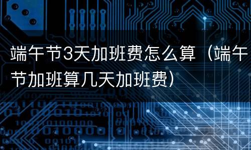 端午节3天加班费怎么算（端午节加班算几天加班费）