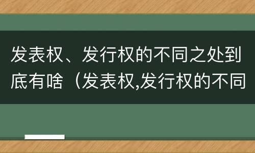 发表权、发行权的不同之处到底有啥（发表权,发行权的不同之处到底有啥意义）