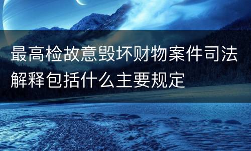 最高检故意毁坏财物案件司法解释包括什么主要规定
