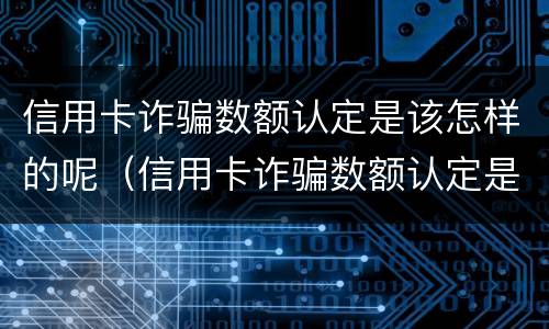 信用卡诈骗数额认定是该怎样的呢（信用卡诈骗数额认定是该怎样的呢图片）