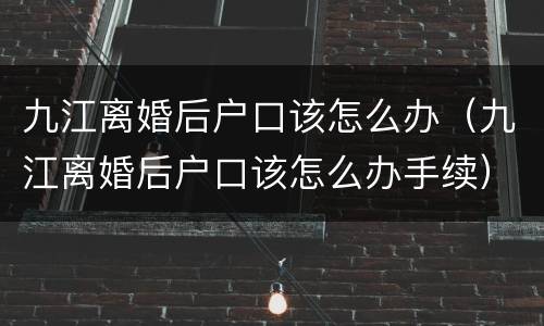 九江离婚后户口该怎么办（九江离婚后户口该怎么办手续）