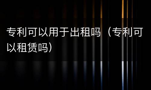 专利可以用于出租吗（专利可以租赁吗）