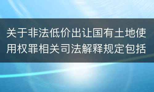 关于非法低价出让国有土地使用权罪相关司法解释规定包括什么