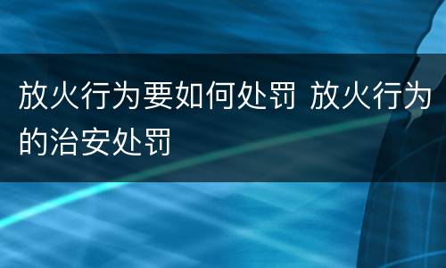 放火行为要如何处罚 放火行为的治安处罚