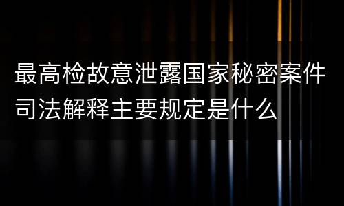 最高检故意泄露国家秘密案件司法解释主要规定是什么