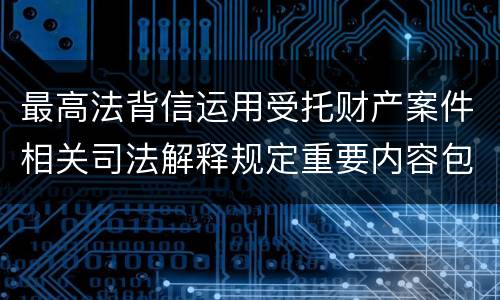 最高法背信运用受托财产案件相关司法解释规定重要内容包括什么