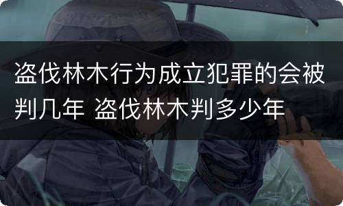 盗伐林木行为成立犯罪的会被判几年 盗伐林木判多少年