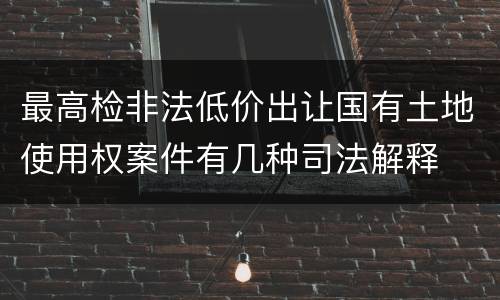最高检非法低价出让国有土地使用权案件有几种司法解释