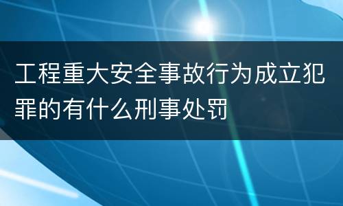 工程重大安全事故行为成立犯罪的有什么刑事处罚