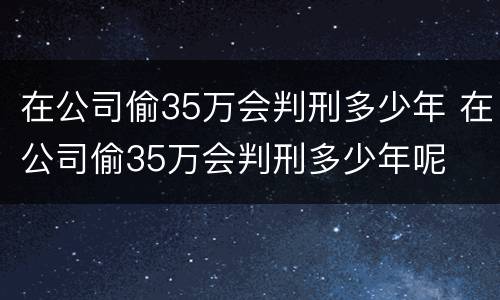 在公司偷35万会判刑多少年 在公司偷35万会判刑多少年呢