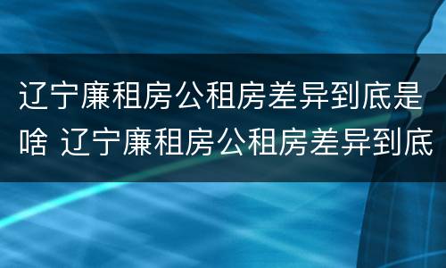 辽宁廉租房公租房差异到底是啥 辽宁廉租房公租房差异到底是啥样的