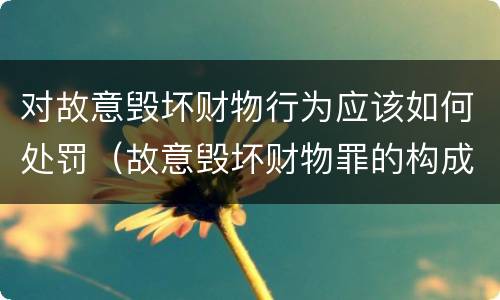 对故意毁坏财物行为应该如何处罚（故意毁坏财物罪的构成要件是什么?如何处罚?）