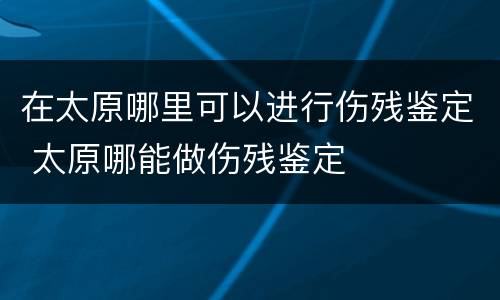 在太原哪里可以进行伤残鉴定 太原哪能做伤残鉴定