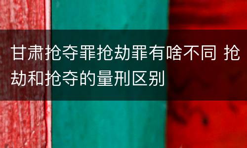 甘肃抢夺罪抢劫罪有啥不同 抢劫和抢夺的量刑区别