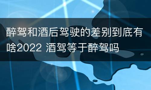 醉驾和酒后驾驶的差别到底有啥2022 酒驾等于醉驾吗
