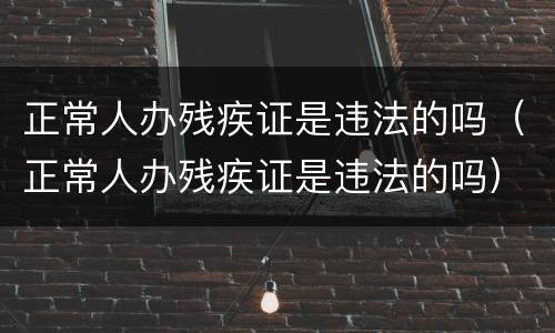 正常人办残疾证是违法的吗（正常人办残疾证是违法的吗）