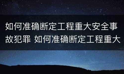 如何准确断定工程重大安全事故犯罪 如何准确断定工程重大安全事故犯罪行为