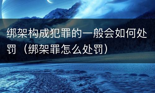 绑架构成犯罪的一般会如何处罚（绑架罪怎么处罚）