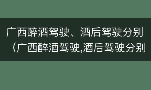 广西醉酒驾驶、酒后驾驶分别（广西醉酒驾驶,酒后驾驶分别罚款多少）