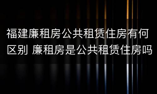 福建廉租房公共租赁住房有何区别 廉租房是公共租赁住房吗