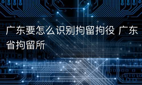 广东要怎么识别拘留拘役 广东省拘留所