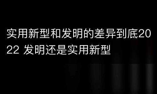 实用新型和发明的差异到底2022 发明还是实用新型