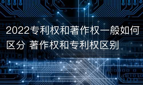 2022专利权和著作权一般如何区分 著作权和专利权区别