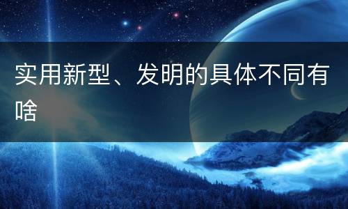 实用新型、发明的具体不同有啥