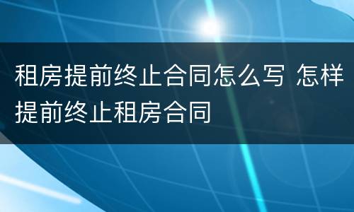 租房提前终止合同怎么写 怎样提前终止租房合同