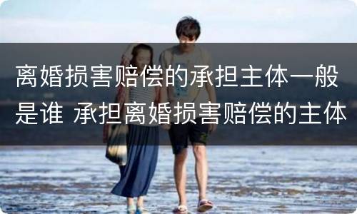 离婚损害赔偿的承担主体一般是谁 承担离婚损害赔偿的主体,为离婚诉讼当事人中