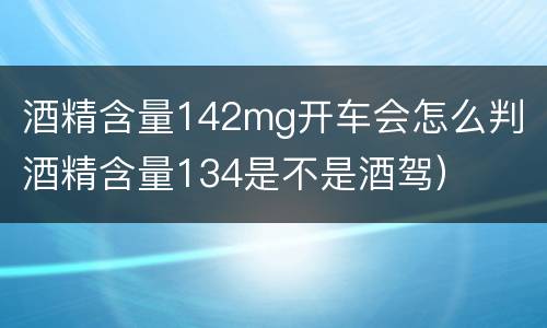 酒精含量142mg开车会怎么判（酒精含量134是不是酒驾）