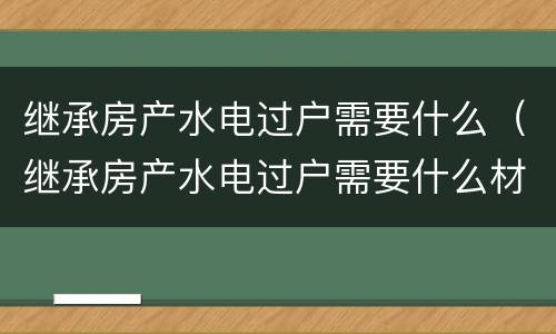 继承房产水电过户需要什么（继承房产水电过户需要什么材料）