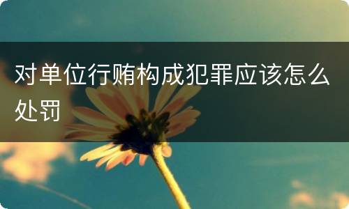 对单位行贿构成犯罪应该怎么处罚