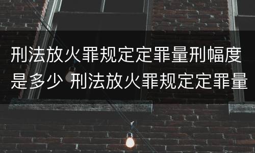 刑法放火罪规定定罪量刑幅度是多少 刑法放火罪规定定罪量刑幅度是多少