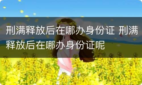 刑满释放后在哪办身份证 刑满释放后在哪办身份证呢