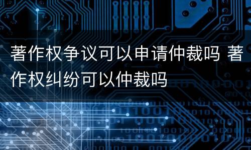 著作权争议可以申请仲裁吗 著作权纠纷可以仲裁吗