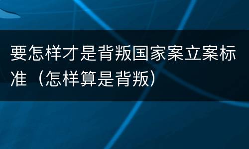 要怎样才是背叛国家案立案标准（怎样算是背叛）