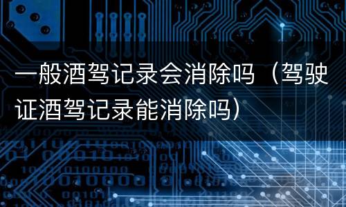 一般酒驾记录会消除吗（驾驶证酒驾记录能消除吗）