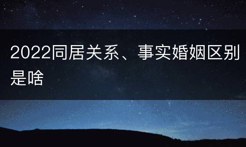 2022同居关系、事实婚姻区别是啥