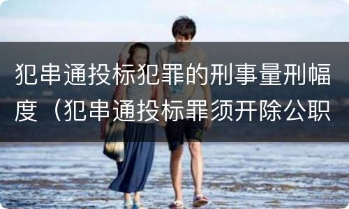 犯串通投标犯罪的刑事量刑幅度（犯串通投标罪须开除公职吗）