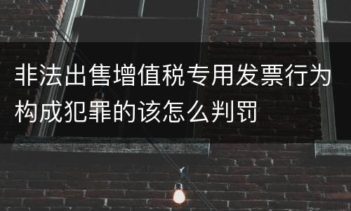 非法出售增值税专用发票行为构成犯罪的该怎么判罚
