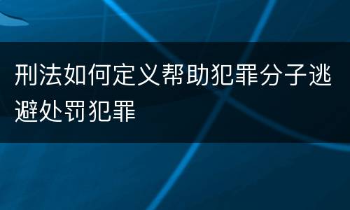 刑法如何定义帮助犯罪分子逃避处罚犯罪