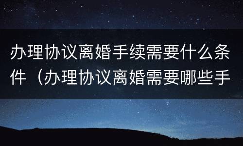 办理协议离婚手续需要什么条件（办理协议离婚需要哪些手续）
