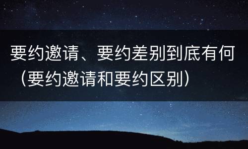 要约邀请、要约差别到底有何（要约邀请和要约区别）