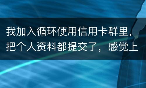我加入循环使用信用卡群里，把个人资料都提交了，感觉上当受骗了怎么办