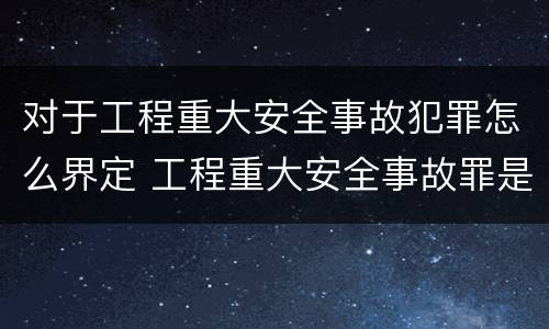 对于工程重大安全事故犯罪怎么界定 工程重大安全事故罪是什么犯罪