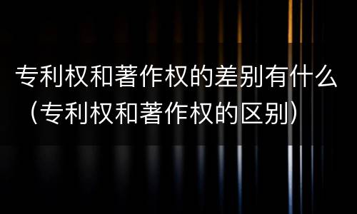 专利权和著作权的差别有什么（专利权和著作权的区别）