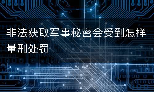 非法获取军事秘密会受到怎样量刑处罚