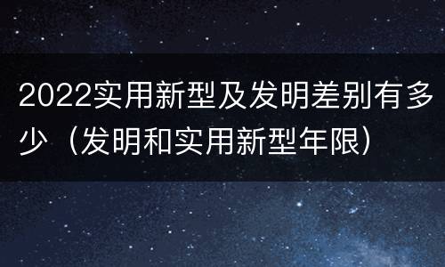 2022实用新型及发明差别有多少（发明和实用新型年限）