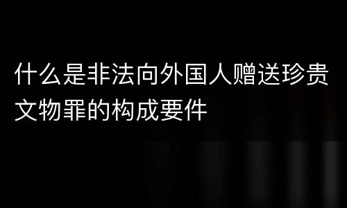 什么是非法向外国人赠送珍贵文物罪的构成要件